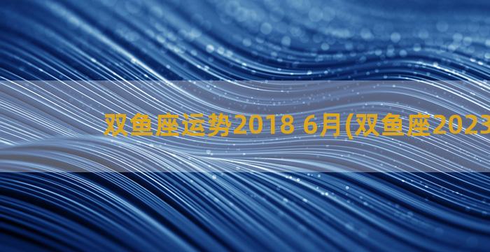 双鱼座运势2018 6月(双鱼座2023运势)